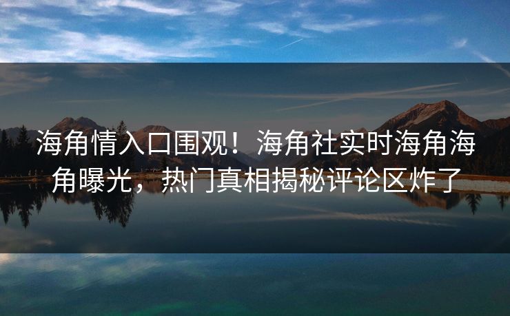 海角情入口围观！海角社实时海角海角曝光，热门真相揭秘评论区炸了