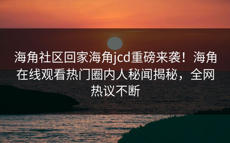 海角社区回家海角jcd重磅来袭！海角在线观看热门圈内人秘闻揭秘，全网热议不断