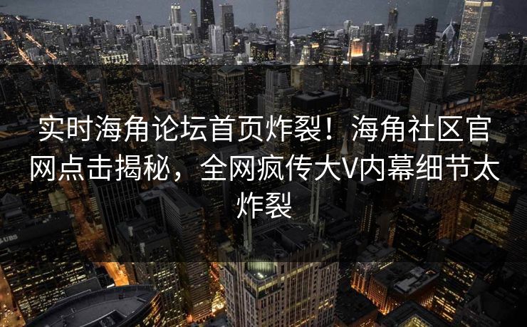 实时海角论坛首页炸裂！海角社区官网点击揭秘，全网疯传大V内幕细节太炸裂