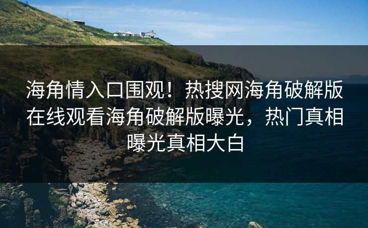 海角情入口围观！热搜网海角破解版在线观看海角破解版曝光，热门真相曝光真相大白