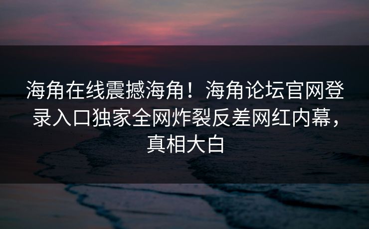 海角在线震撼海角！海角论坛官网登录入口独家全网炸裂反差网红内幕，真相大白