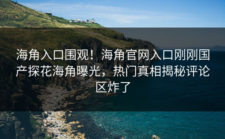 海角入口围观！海角官网入口刚刚国产探花海角曝光，热门真相揭秘评论区炸了