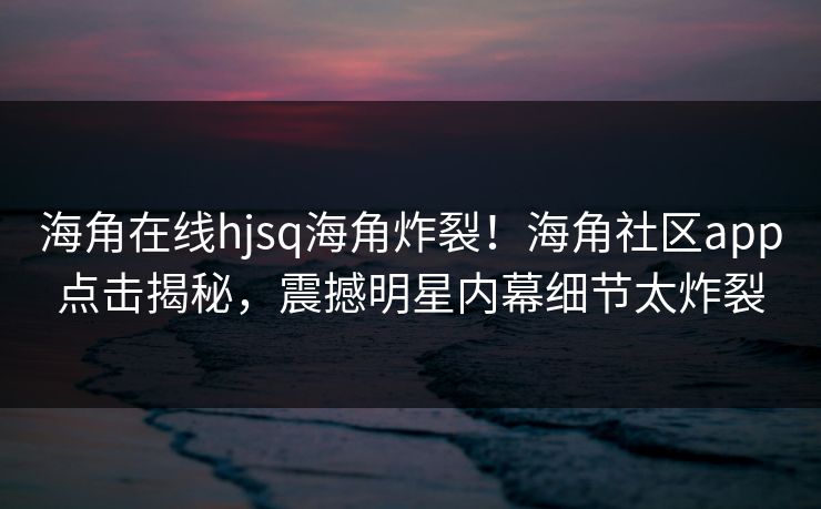 海角在线hjsq海角炸裂！海角社区app点击揭秘，震撼明星内幕细节太炸裂