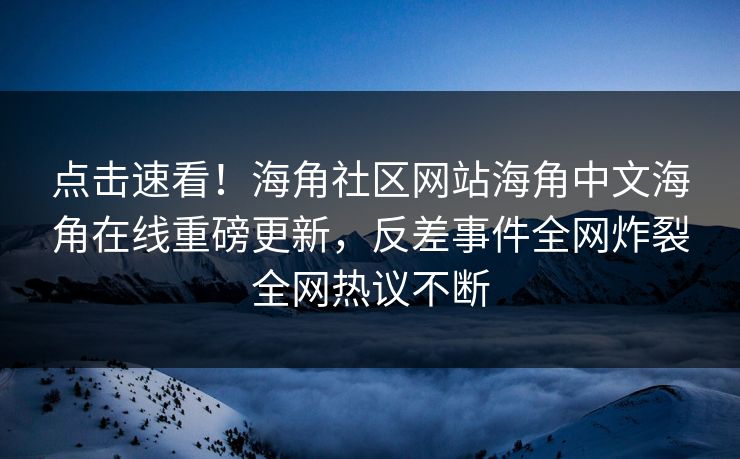 点击速看！海角社区网站海角中文海角在线重磅更新，反差事件全网炸裂全网热议不断