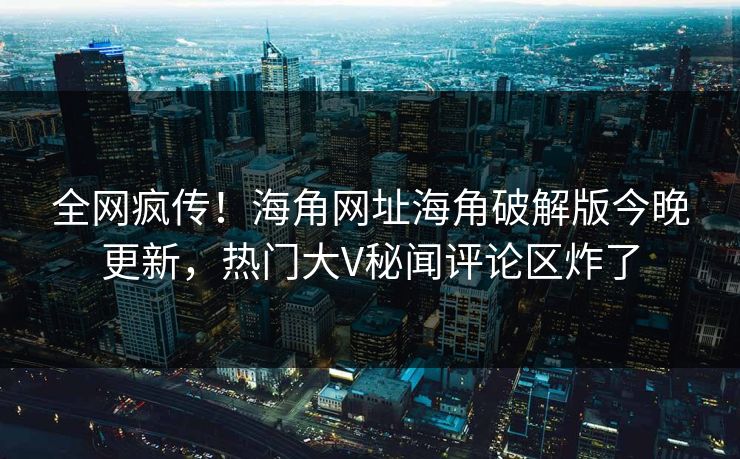 全网疯传！海角网址海角破解版今晚更新，热门大V秘闻评论区炸了