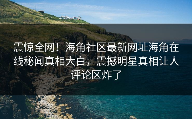 震惊全网！海角社区最新网址海角在线秘闻真相大白，震撼明星真相让人评论区炸了