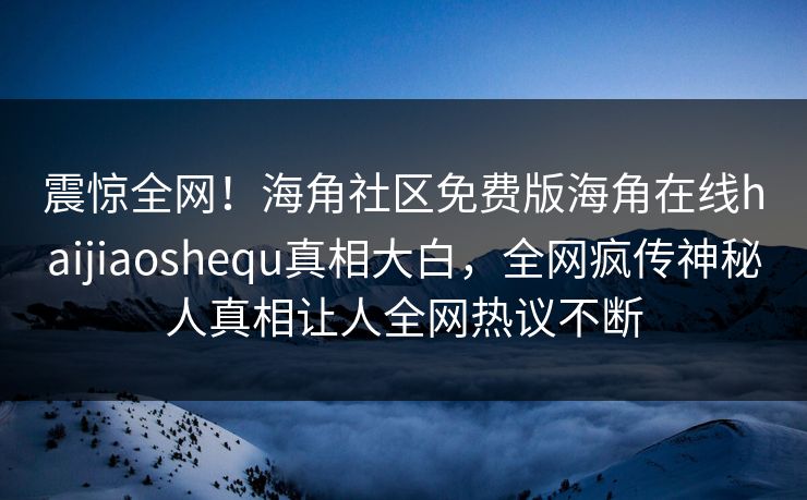 震惊全网！海角社区免费版海角在线haijiaoshequ真相大白，全网疯传神秘人真相让人全网热议不断