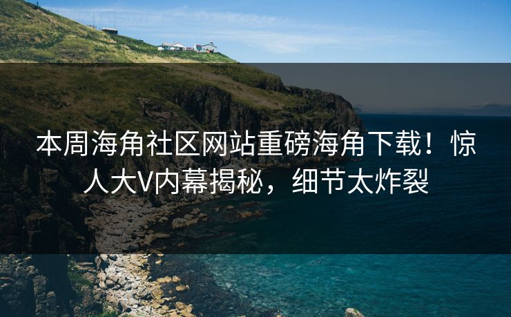 本周海角社区网站重磅海角下载！惊人大V内幕揭秘，细节太炸裂