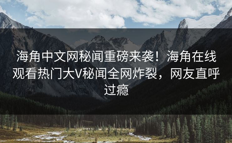 海角中文网秘闻重磅来袭！海角在线观看热门大V秘闻全网炸裂，网友直呼过瘾
