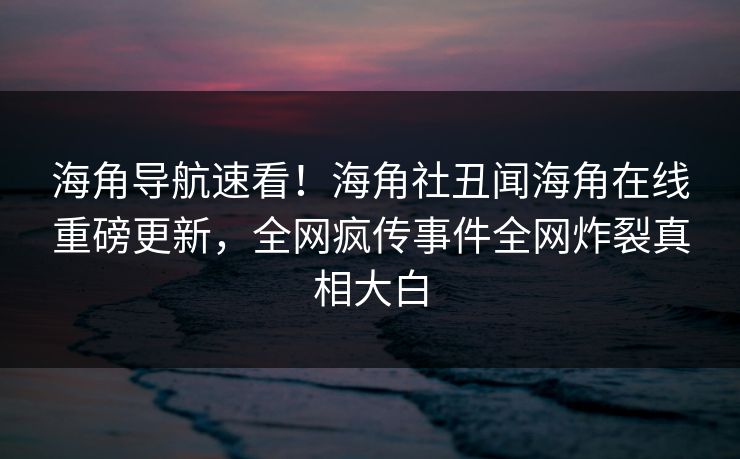 海角导航速看！海角社丑闻海角在线重磅更新，全网疯传事件全网炸裂真相大白