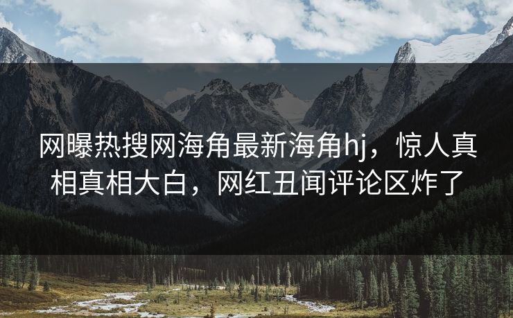 网曝热搜网海角最新海角hj，惊人真相真相大白，网红丑闻评论区炸了