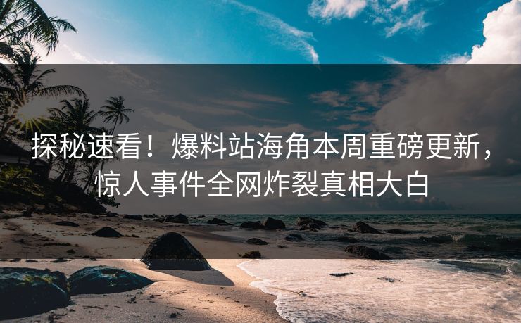 探秘速看！爆料站海角本周重磅更新，惊人事件全网炸裂真相大白