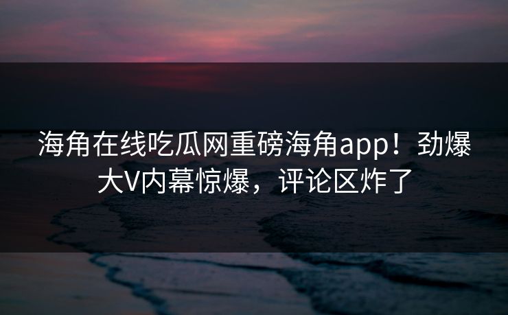 海角在线吃瓜网重磅海角app！劲爆大V内幕惊爆，评论区炸了