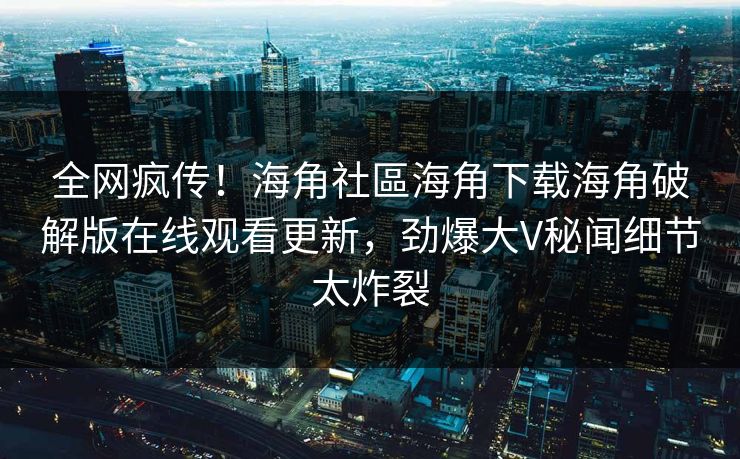全网疯传！海角社區海角下载海角破解版在线观看更新，劲爆大V秘闻细节太炸裂