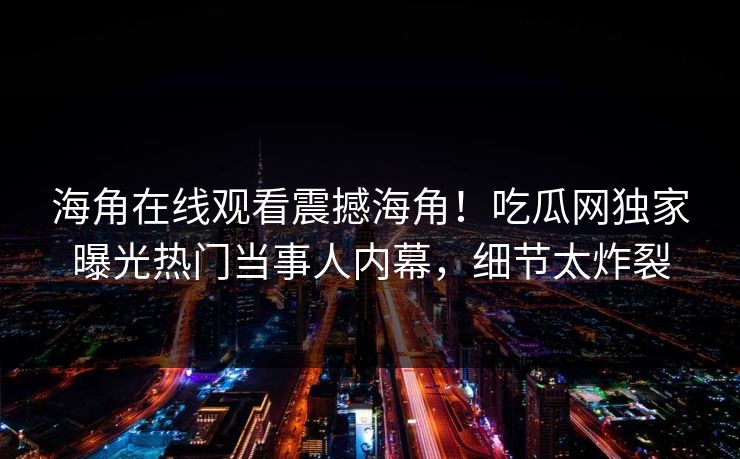 海角在线观看震撼海角！吃瓜网独家曝光热门当事人内幕，细节太炸裂