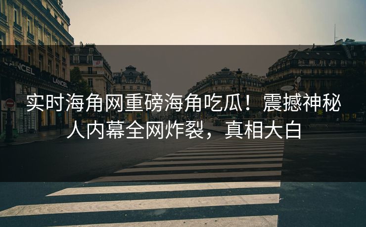 实时海角网重磅海角吃瓜！震撼神秘人内幕全网炸裂，真相大白