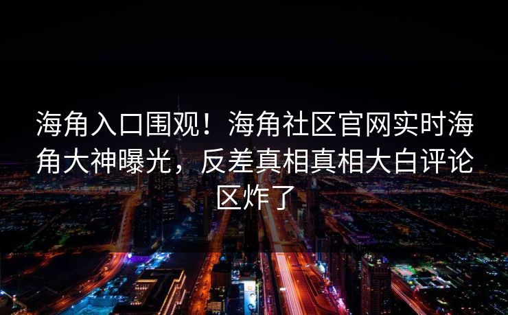 海角入口围观！海角社区官网实时海角大神曝光，反差真相真相大白评论区炸了