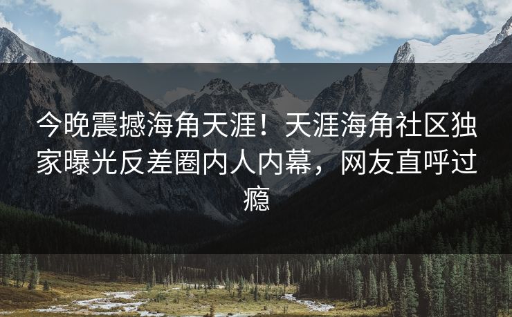 今晚震撼海角天涯！天涯海角社区独家曝光反差圈内人内幕，网友直呼过瘾