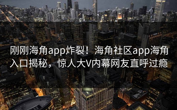 刚刚海角app炸裂！海角社区app海角入口揭秘，惊人大V内幕网友直呼过瘾