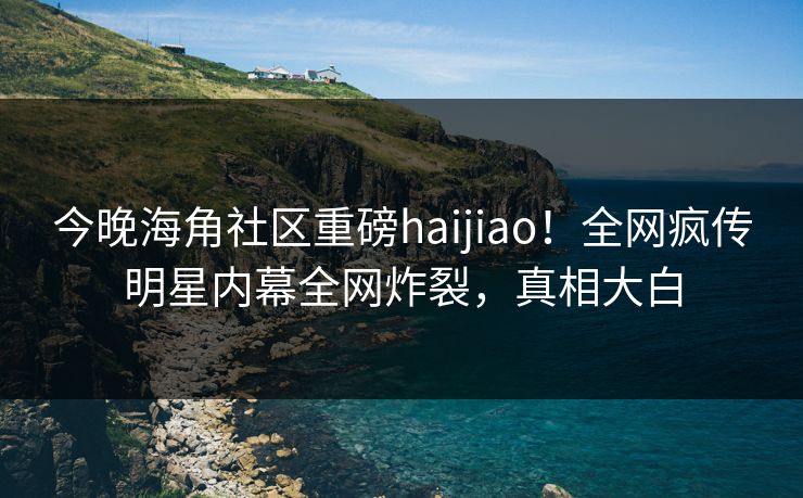 今晚海角社区重磅haijiao！全网疯传明星内幕全网炸裂，真相大白