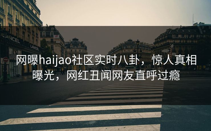 网曝haijao社区实时八卦，惊人真相曝光，网红丑闻网友直呼过瘾