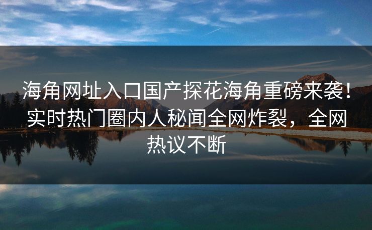 海角网址入口国产探花海角重磅来袭！实时热门圈内人秘闻全网炸裂，全网热议不断