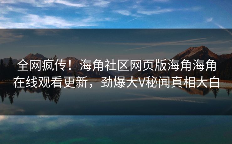 全网疯传！海角社区网页版海角海角在线观看更新，劲爆大V秘闻真相大白
