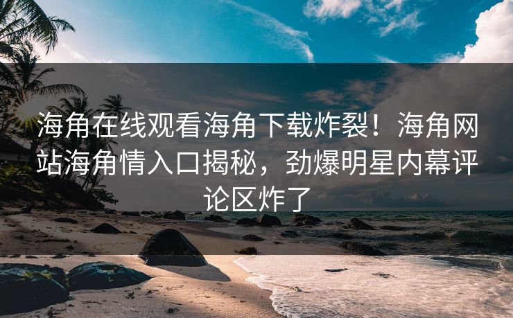 海角在线观看海角下载炸裂！海角网站海角情入口揭秘，劲爆明星内幕评论区炸了