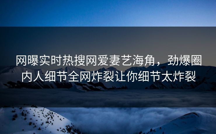 网曝实时热搜网爱妻艺海角，劲爆圈内人细节全网炸裂让你细节太炸裂