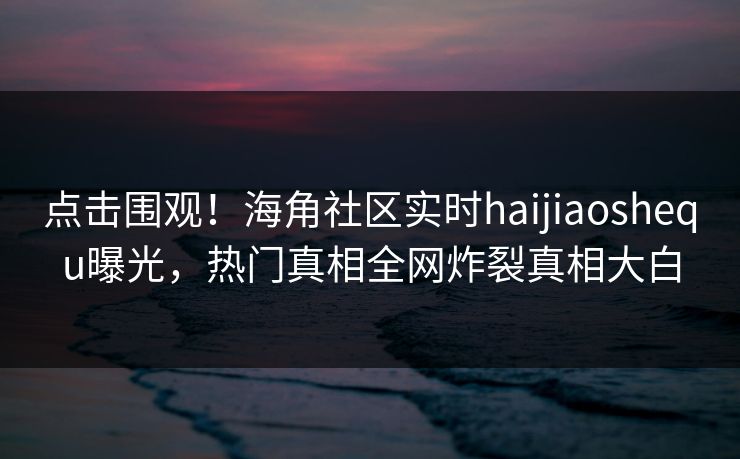 点击围观！海角社区实时haijiaoshequ曝光，热门真相全网炸裂真相大白