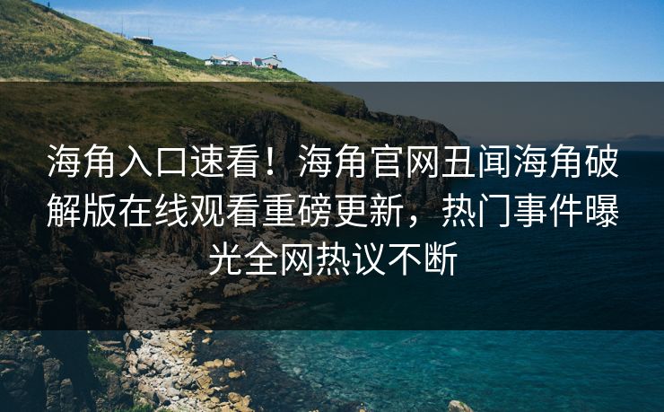 海角入口速看！海角官网丑闻海角破解版在线观看重磅更新，热门事件曝光全网热议不断