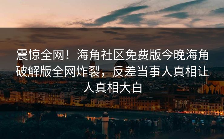 震惊全网！海角社区免费版今晚海角破解版全网炸裂，反差当事人真相让人真相大白