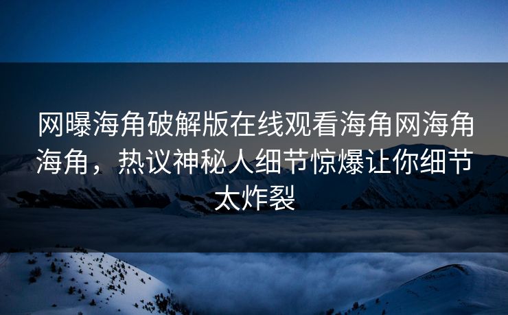 网曝海角破解版在线观看海角网海角海角，热议神秘人细节惊爆让你细节太炸裂