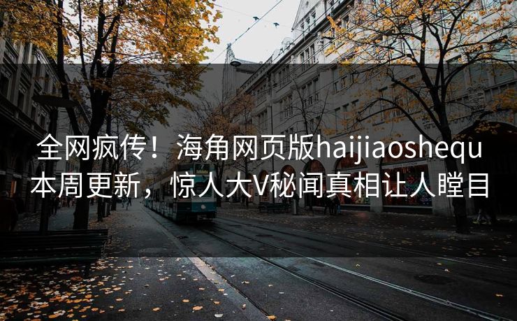 全网疯传！海角网页版haijiaoshequ本周更新，惊人大V秘闻真相让人瞠目