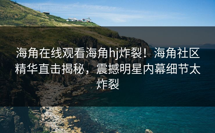 海角在线观看海角hj炸裂！海角社区精华直击揭秘，震撼明星内幕细节太炸裂