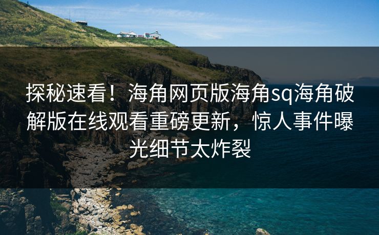 探秘速看！海角网页版海角sq海角破解版在线观看重磅更新，惊人事件曝光细节太炸裂