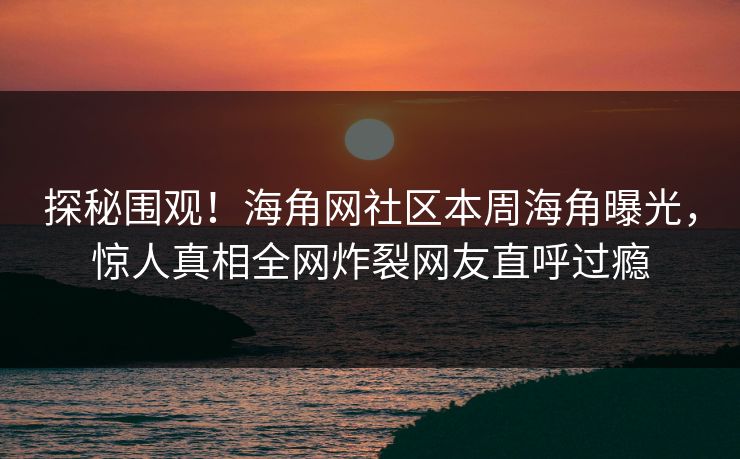 探秘围观！海角网社区本周海角曝光，惊人真相全网炸裂网友直呼过瘾