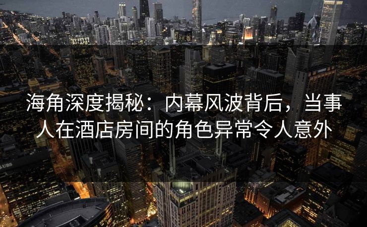 海角深度揭秘：内幕风波背后，当事人在酒店房间的角色异常令人意外
