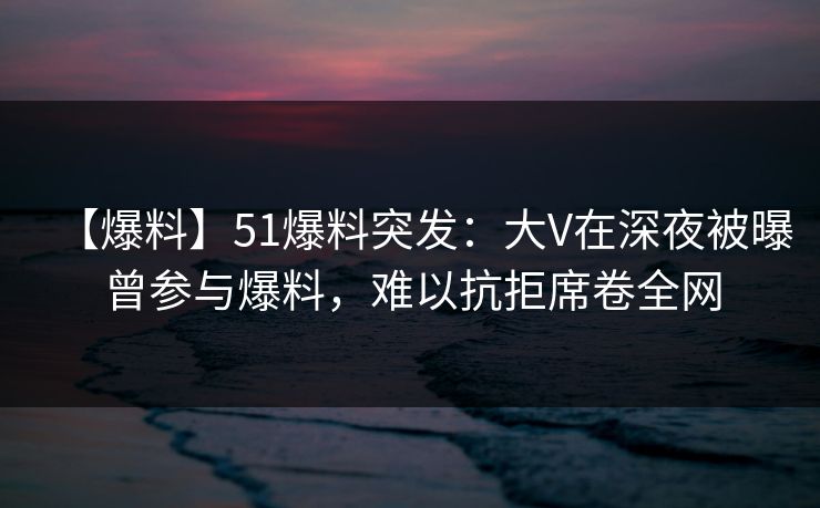 【爆料】51爆料突发：大V在深夜被曝曾参与爆料，难以抗拒席卷全网