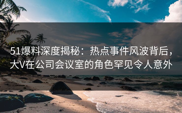 51爆料深度揭秘：热点事件风波背后，大V在公司会议室的角色罕见令人意外