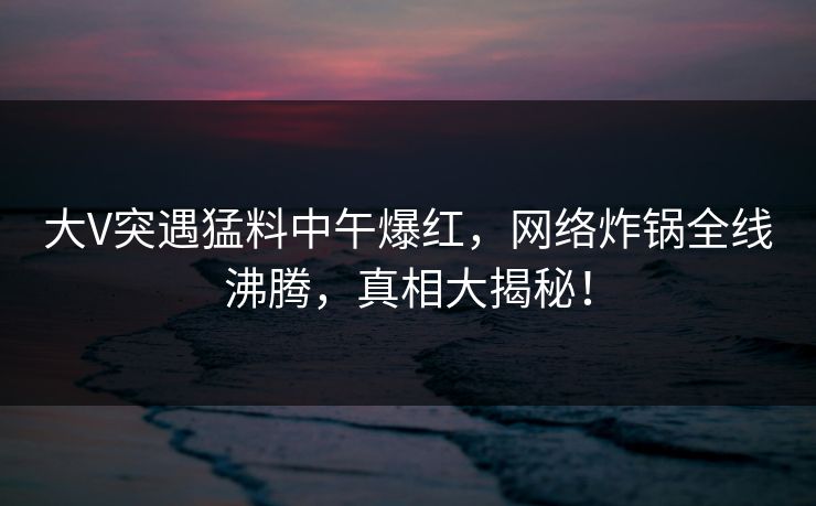 大V突遇猛料中午爆红，网络炸锅全线沸腾，真相大揭秘！