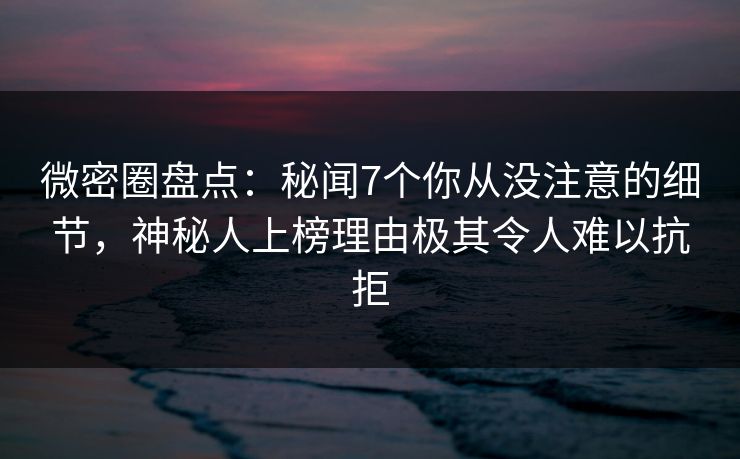 微密圈盘点：秘闻7个你从没注意的细节，神秘人上榜理由极其令人难以抗拒