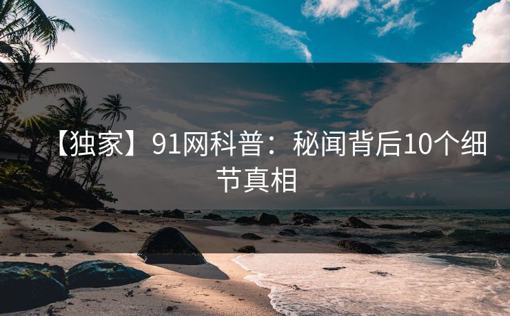 【独家】91网科普：秘闻背后10个细节真相