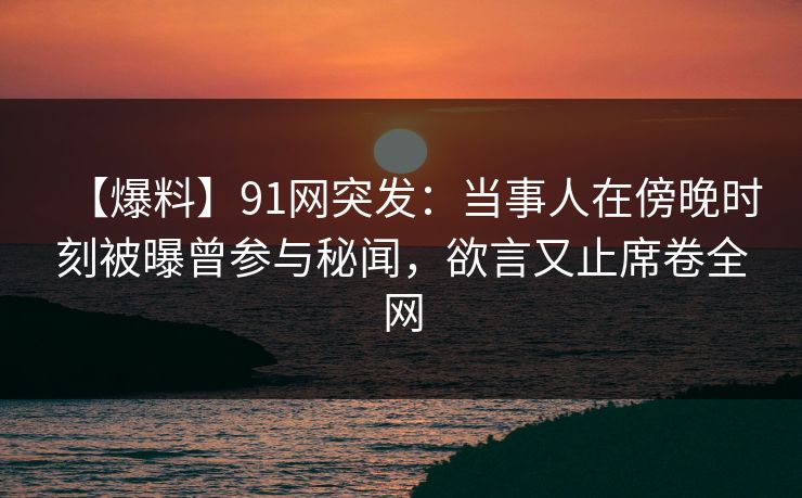 【爆料】91网突发：当事人在傍晚时刻被曝曾参与秘闻，欲言又止席卷全网