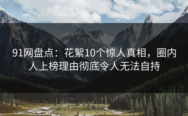 91网盘点：花絮10个惊人真相，圈内人上榜理由彻底令人无法自持