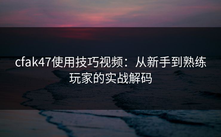 cfak47使用技巧视频：从新手到熟练玩家的实战解码