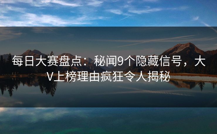 每日大赛盘点：秘闻9个隐藏信号，大V上榜理由疯狂令人揭秘