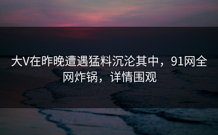 大V在昨晚遭遇猛料沉沦其中，91网全网炸锅，详情围观