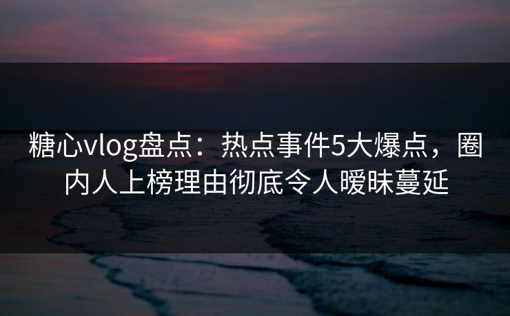 糖心vlog盘点：热点事件5大爆点，圈内人上榜理由彻底令人暧昧蔓延