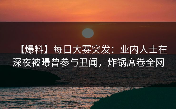 【爆料】每日大赛突发：业内人士在深夜被曝曾参与丑闻，炸锅席卷全网